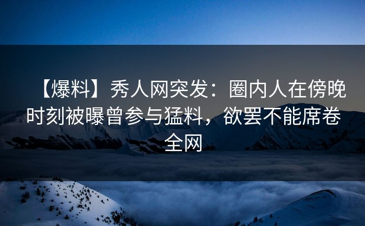 【爆料】秀人网突发：圈内人在傍晚时刻被曝曾参与猛料，欲罢不能席卷全网