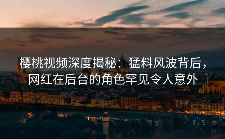 樱桃视频深度揭秘：猛料风波背后，网红在后台的角色罕见令人意外