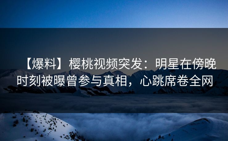 【爆料】樱桃视频突发：明星在傍晚时刻被曝曾参与真相，心跳席卷全网