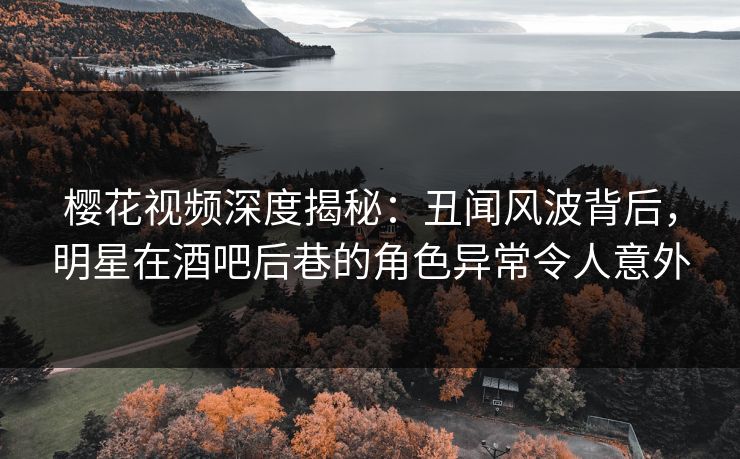 樱花视频深度揭秘：丑闻风波背后，明星在酒吧后巷的角色异常令人意外