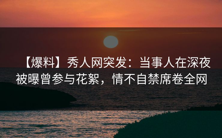【爆料】秀人网突发：当事人在深夜被曝曾参与花絮，情不自禁席卷全网