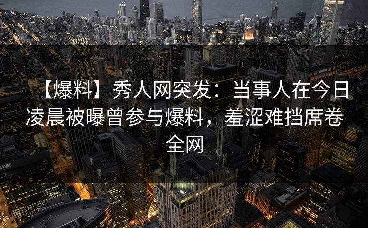 【爆料】秀人网突发：当事人在今日凌晨被曝曾参与爆料，羞涩难挡席卷全网