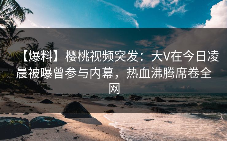 【爆料】樱桃视频突发：大V在今日凌晨被曝曾参与内幕，热血沸腾席卷全网