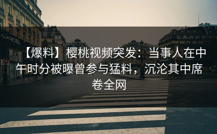 【爆料】樱桃视频突发：当事人在中午时分被曝曾参与猛料，沉沦其中席卷全网