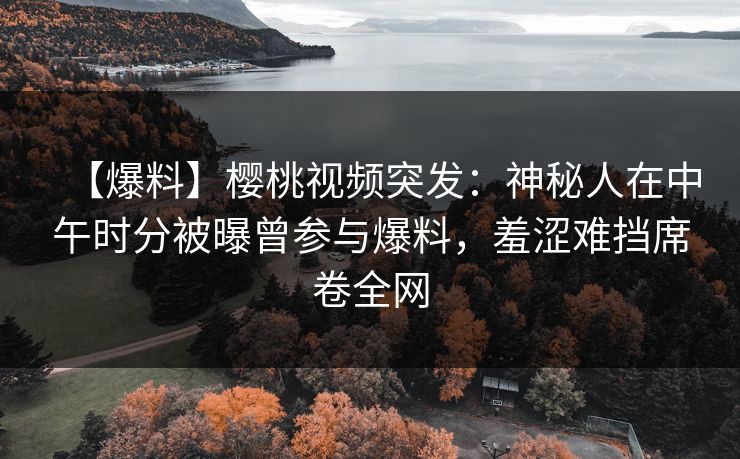 【爆料】樱桃视频突发：神秘人在中午时分被曝曾参与爆料，羞涩难挡席卷全网