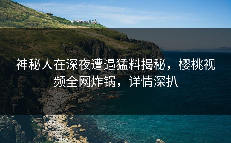 神秘人在深夜遭遇猛料揭秘，樱桃视频全网炸锅，详情深扒