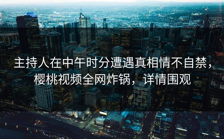 主持人在中午时分遭遇真相情不自禁，樱桃视频全网炸锅，详情围观