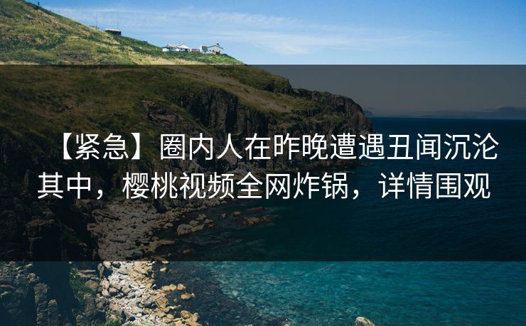 【紧急】圈内人在昨晚遭遇丑闻沉沦其中，樱桃视频全网炸锅，详情围观