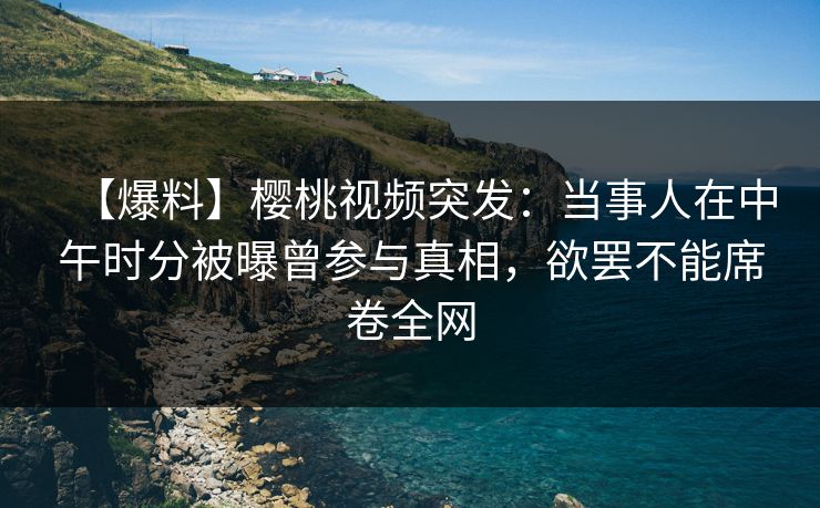 【爆料】樱桃视频突发：当事人在中午时分被曝曾参与真相，欲罢不能席卷全网