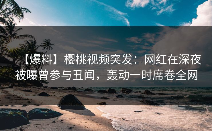 【爆料】樱桃视频突发：网红在深夜被曝曾参与丑闻，轰动一时席卷全网