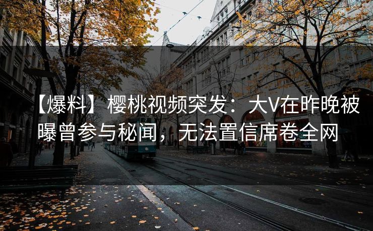 【爆料】樱桃视频突发：大V在昨晚被曝曾参与秘闻，无法置信席卷全网