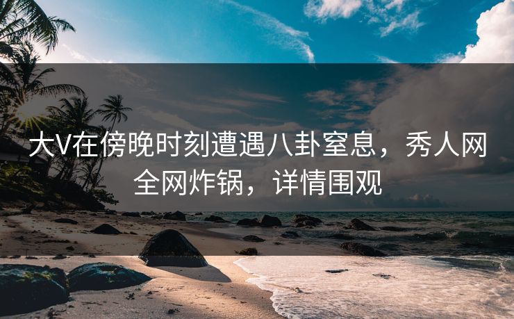 大V在傍晚时刻遭遇八卦窒息，秀人网全网炸锅，详情围观