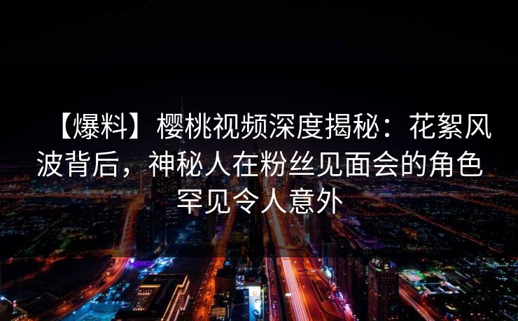 【爆料】樱桃视频深度揭秘：花絮风波背后，神秘人在粉丝见面会的角色罕见令人意外