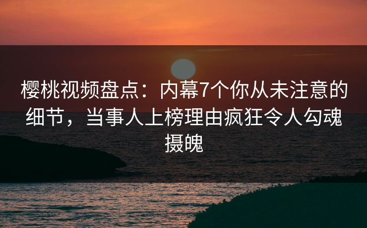 樱桃视频盘点：内幕7个你从未注意的细节，当事人上榜理由疯狂令人勾魂摄魄