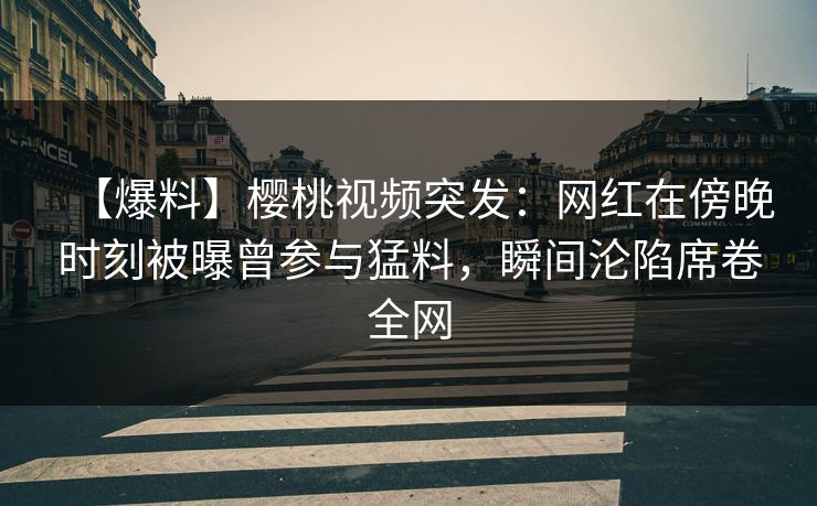 【爆料】樱桃视频突发：网红在傍晚时刻被曝曾参与猛料，瞬间沦陷席卷全网