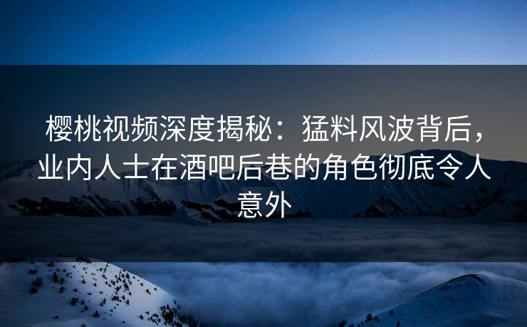 樱桃视频深度揭秘：猛料风波背后，业内人士在酒吧后巷的角色彻底令人意外