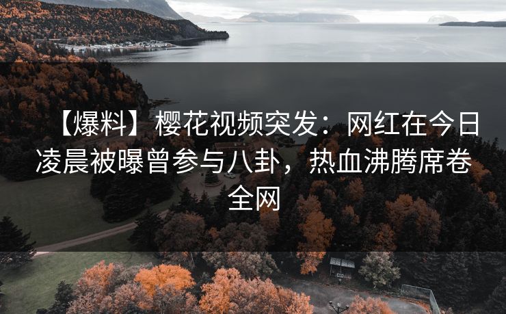 【爆料】樱花视频突发：网红在今日凌晨被曝曾参与八卦，热血沸腾席卷全网