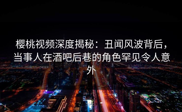樱桃视频深度揭秘：丑闻风波背后，当事人在酒吧后巷的角色罕见令人意外