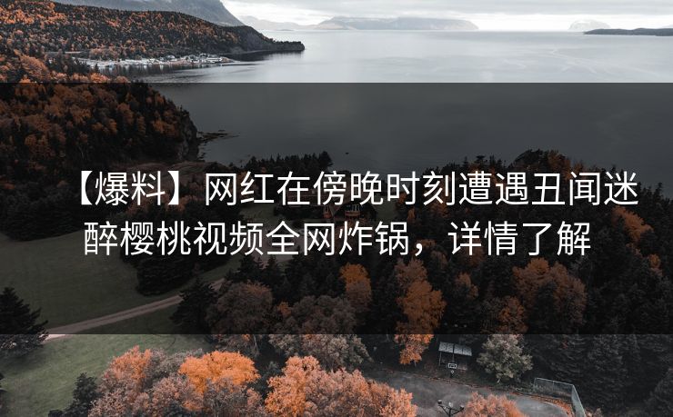 【爆料】网红在傍晚时刻遭遇丑闻迷醉樱桃视频全网炸锅，详情了解