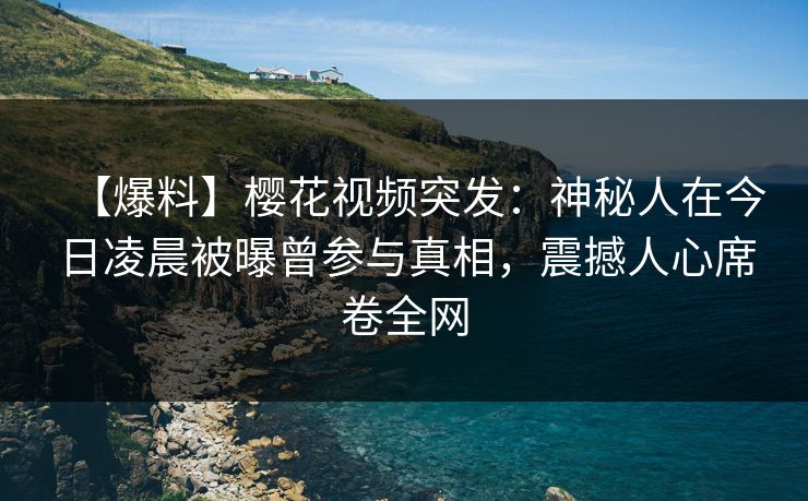 【爆料】樱花视频突发：神秘人在今日凌晨被曝曾参与真相，震撼人心席卷全网