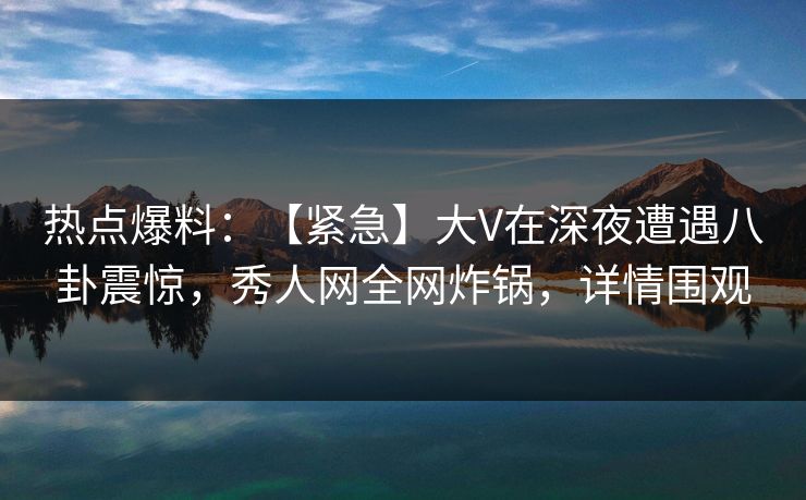 热点爆料：【紧急】大V在深夜遭遇八卦震惊，秀人网全网炸锅，详情围观