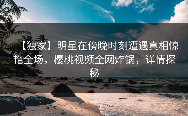 【独家】明星在傍晚时刻遭遇真相惊艳全场，樱桃视频全网炸锅，详情探秘