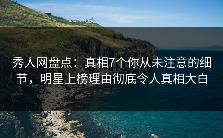 秀人网盘点：真相7个你从未注意的细节，明星上榜理由彻底令人真相大白