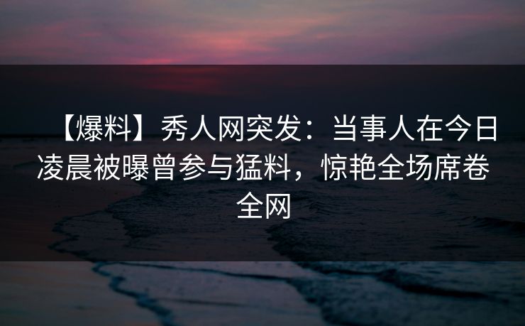 【爆料】秀人网突发：当事人在今日凌晨被曝曾参与猛料，惊艳全场席卷全网