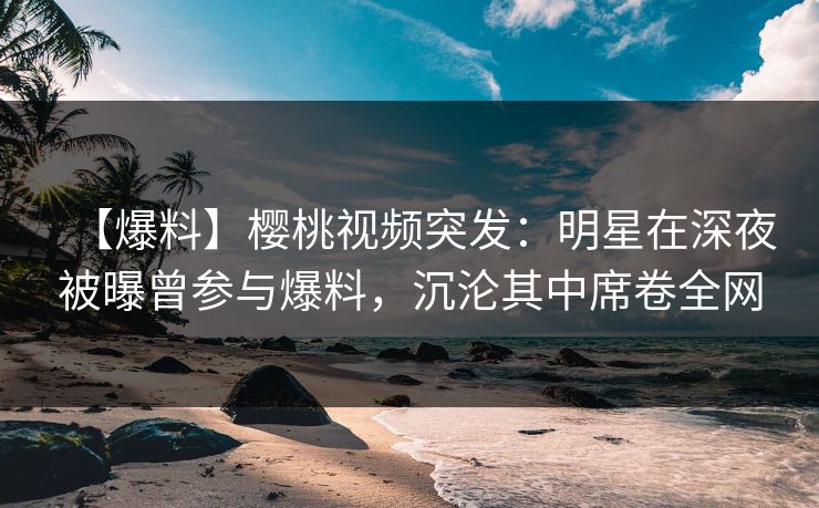 【爆料】樱桃视频突发：明星在深夜被曝曾参与爆料，沉沦其中席卷全网
