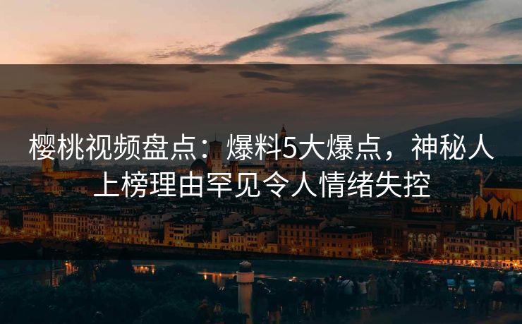 樱桃视频盘点：爆料5大爆点，神秘人上榜理由罕见令人情绪失控