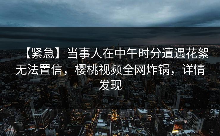 【紧急】当事人在中午时分遭遇花絮无法置信，樱桃视频全网炸锅，详情发现