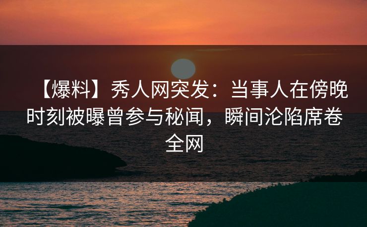 【爆料】秀人网突发：当事人在傍晚时刻被曝曾参与秘闻，瞬间沦陷席卷全网