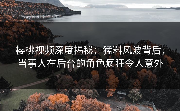 樱桃视频深度揭秘：猛料风波背后，当事人在后台的角色疯狂令人意外