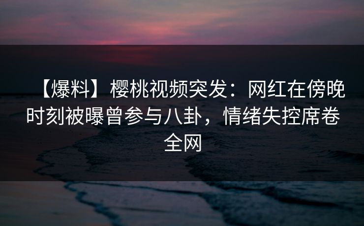 【爆料】樱桃视频突发：网红在傍晚时刻被曝曾参与八卦，情绪失控席卷全网