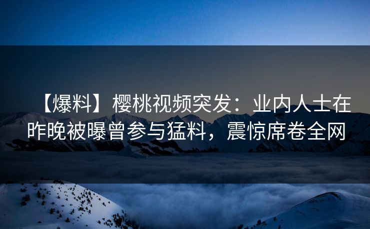 【爆料】樱桃视频突发：业内人士在昨晚被曝曾参与猛料，震惊席卷全网