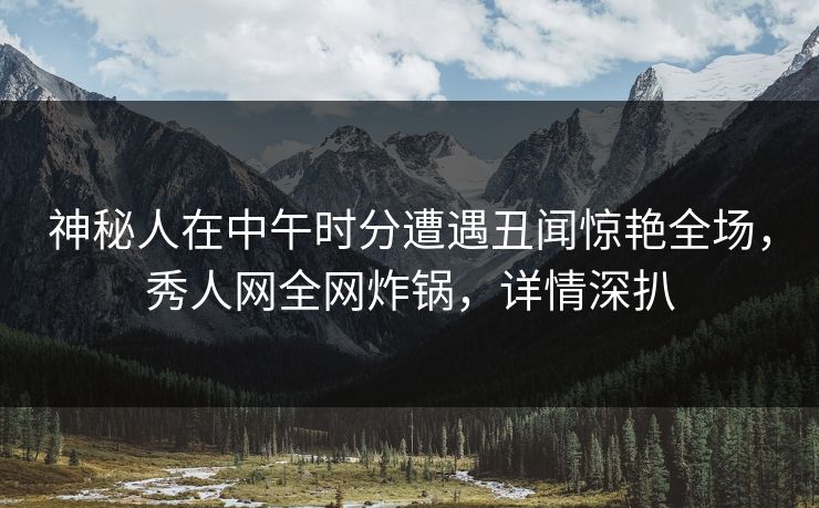 神秘人在中午时分遭遇丑闻惊艳全场，秀人网全网炸锅，详情深扒