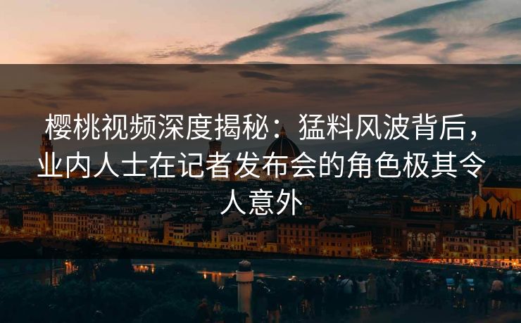 樱桃视频深度揭秘：猛料风波背后，业内人士在记者发布会的角色极其令人意外