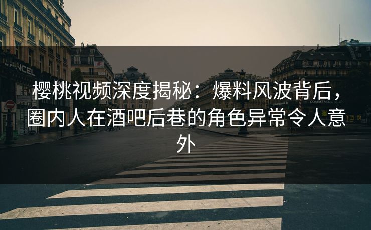 樱桃视频深度揭秘：爆料风波背后，圈内人在酒吧后巷的角色异常令人意外