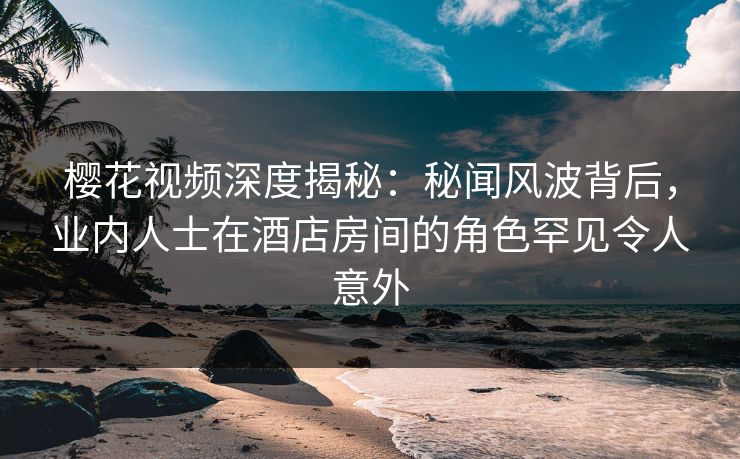 樱花视频深度揭秘：秘闻风波背后，业内人士在酒店房间的角色罕见令人意外