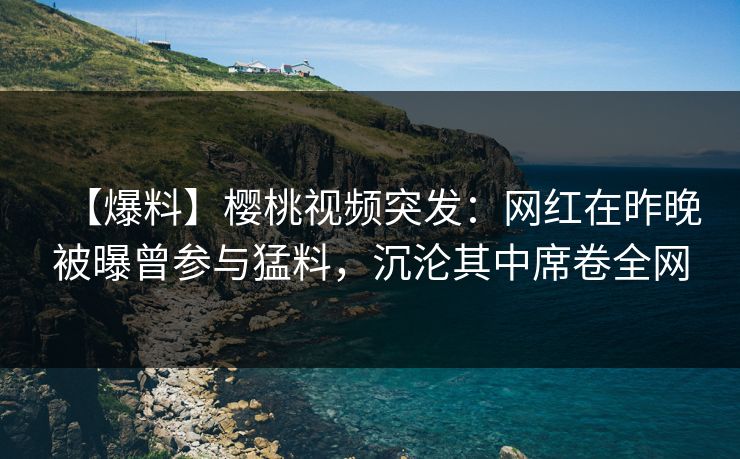 【爆料】樱桃视频突发：网红在昨晚被曝曾参与猛料，沉沦其中席卷全网