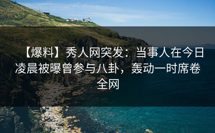 【爆料】秀人网突发：当事人在今日凌晨被曝曾参与八卦，轰动一时席卷全网