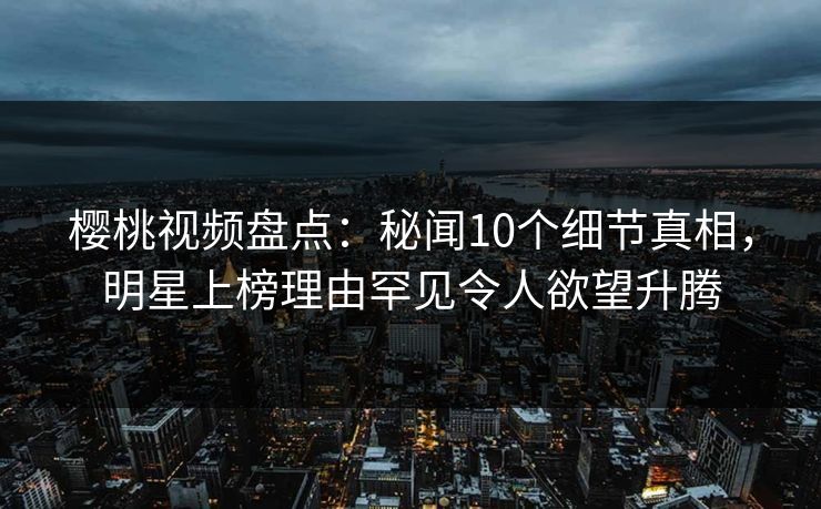 樱桃视频盘点：秘闻10个细节真相，明星上榜理由罕见令人欲望升腾