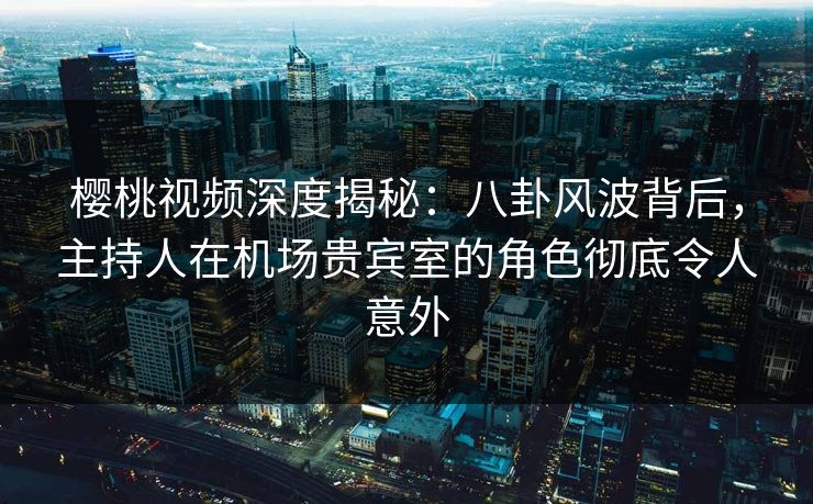 樱桃视频深度揭秘：八卦风波背后，主持人在机场贵宾室的角色彻底令人意外