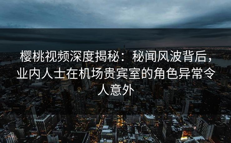 樱桃视频深度揭秘：秘闻风波背后，业内人士在机场贵宾室的角色异常令人意外