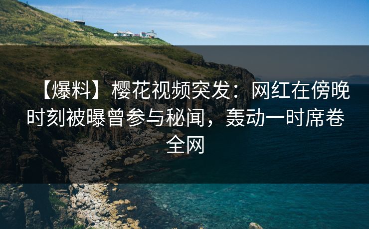 【爆料】樱花视频突发：网红在傍晚时刻被曝曾参与秘闻，轰动一时席卷全网