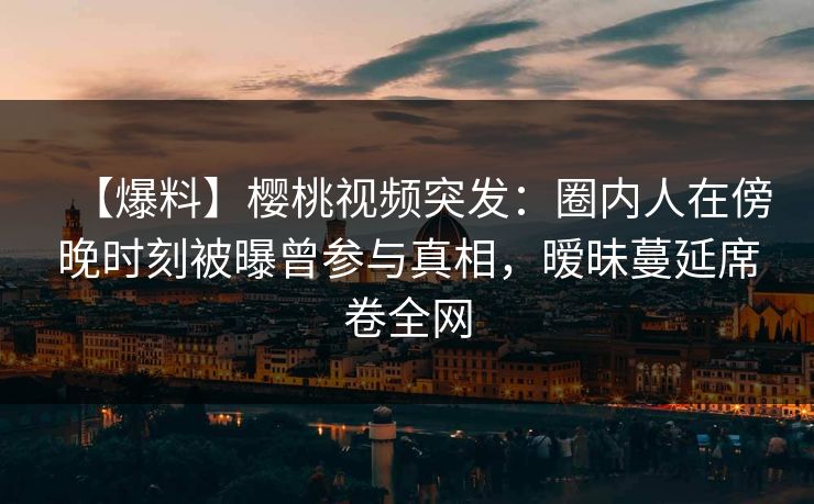 【爆料】樱桃视频突发：圈内人在傍晚时刻被曝曾参与真相，暧昧蔓延席卷全网