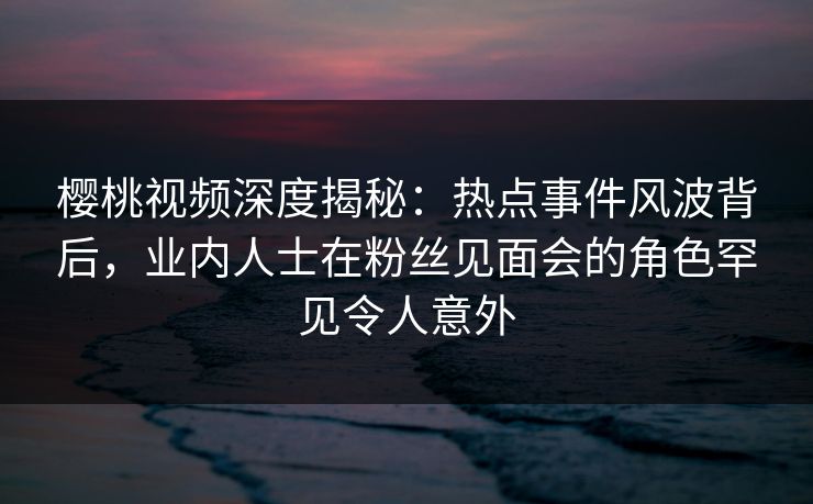 樱桃视频深度揭秘：热点事件风波背后，业内人士在粉丝见面会的角色罕见令人意外
