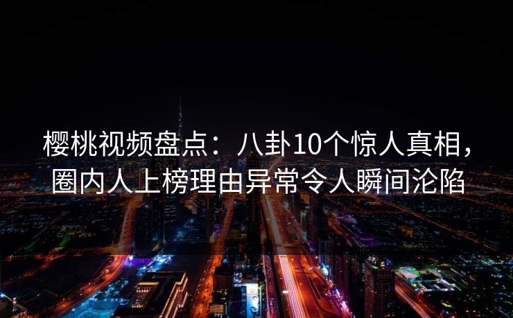 樱桃视频盘点：八卦10个惊人真相，圈内人上榜理由异常令人瞬间沦陷