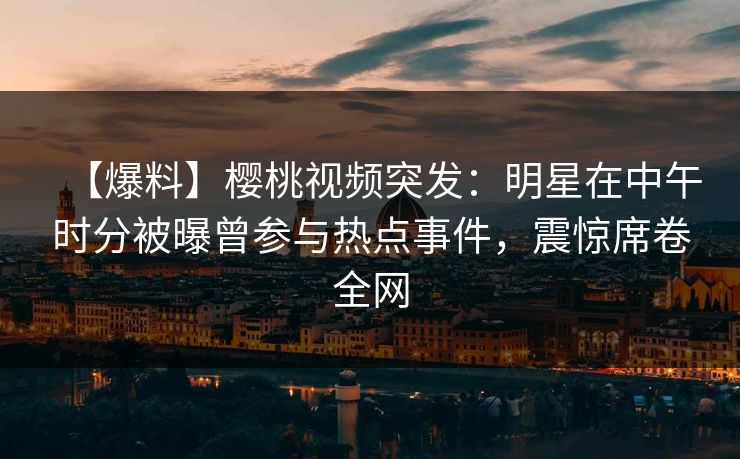 【爆料】樱桃视频突发：明星在中午时分被曝曾参与热点事件，震惊席卷全网
