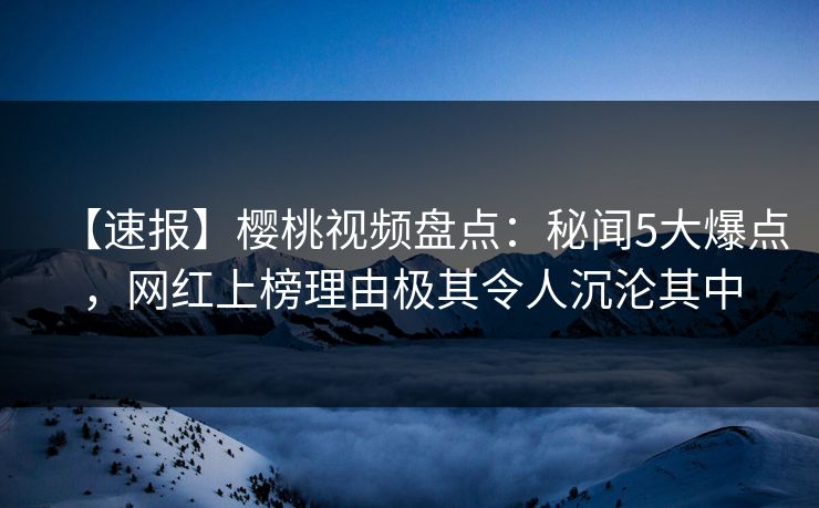 【速报】樱桃视频盘点：秘闻5大爆点，网红上榜理由极其令人沉沦其中